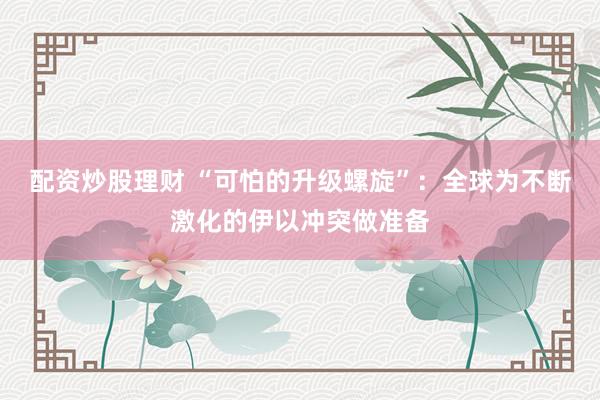 配资炒股理财 “可怕的升级螺旋”：全球为不断激化的伊以冲突做准备