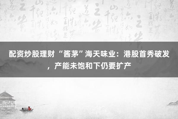 配资炒股理财 “酱茅”海天味业：港股首秀破发，产能未饱和下仍要扩产