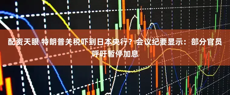 配资天眼 特朗普关税吓到日本央行？会议纪要显示：部分官员呼吁暂停加息