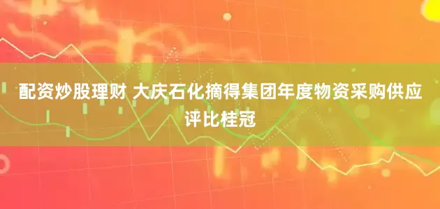 配资炒股理财 大庆石化摘得集团年度物资采购供应评比桂冠