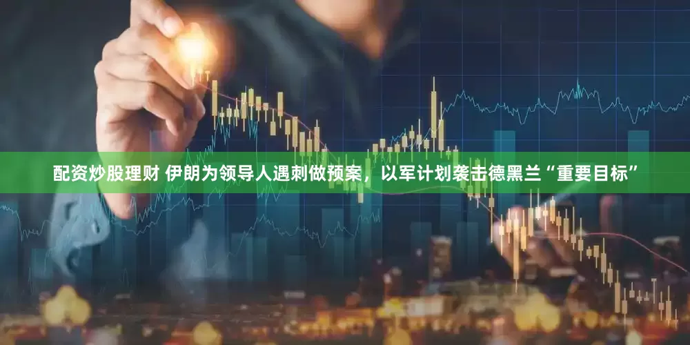 配资炒股理财 伊朗为领导人遇刺做预案，以军计划袭击德黑兰“重要目标”