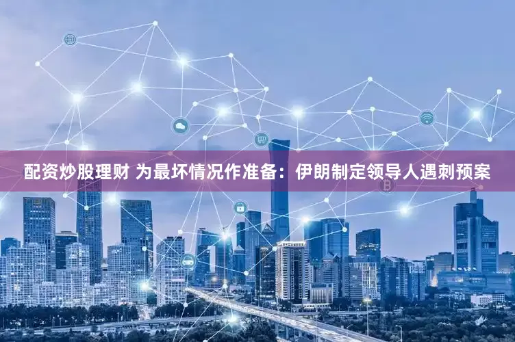 配资炒股理财 为最坏情况作准备：伊朗制定领导人遇刺预案