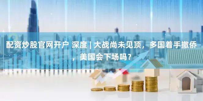 配资炒股官网开户 深度 | 大战尚未见顶，多国着手撤侨，美国会下场吗？