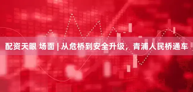 配资天眼 场面 | 从危桥到安全升级，青浦人民桥通车