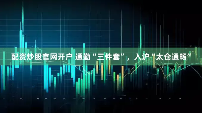 配资炒股官网开户 通勤“三件套”，入沪“太仓通畅”