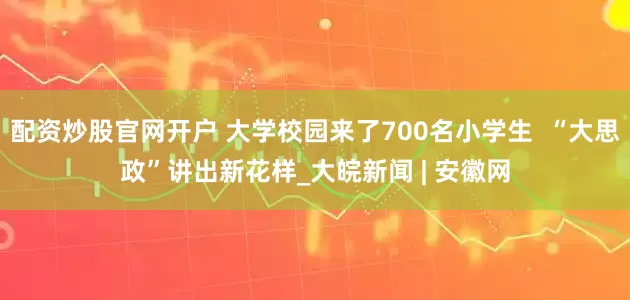 配资炒股官网开户 大学校园来了700名小学生  “大思政”讲出新花样_大皖新闻 | 安徽网