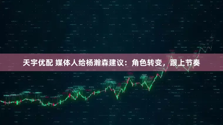 天宇优配 媒体人给杨瀚森建议：角色转变，跟上节奏