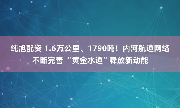 纯旭配资 1.6万公里、1790吨！内河航道网络不断完善 “黄金水道”释放新动能