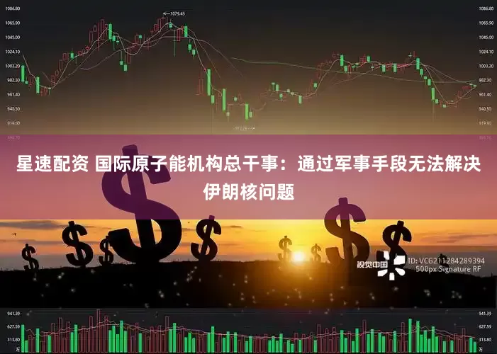 星速配资 国际原子能机构总干事：通过军事手段无法解决伊朗核问题