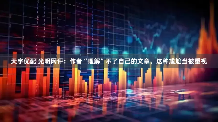 天宇优配 光明网评：作者“理解”不了自己的文章，这种尴尬当被重视