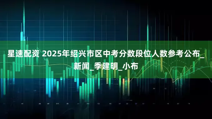 星速配资 2025年绍兴市区中考分数段位人数参考公布_新闻_季建明_小布