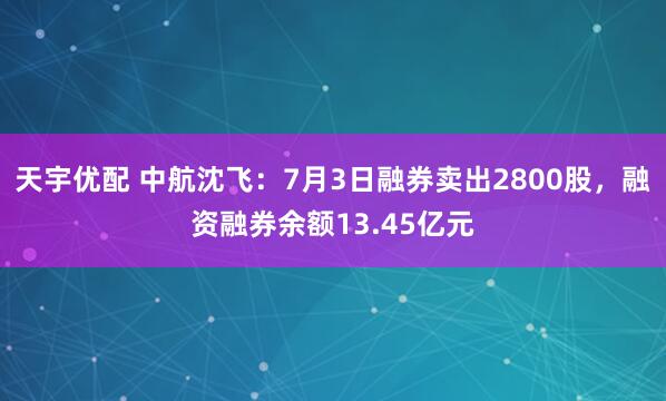 天宇优配 中航沈飞：7月3日融券卖出2800股，融资融券余额13.45亿元