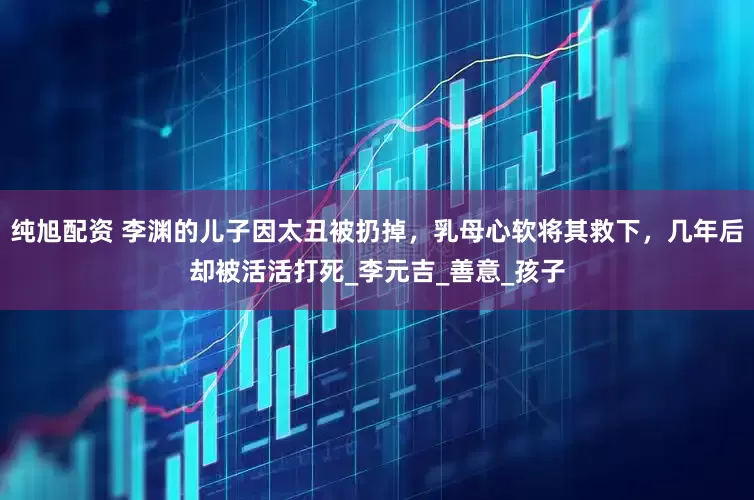 纯旭配资 李渊的儿子因太丑被扔掉，乳母心软将其救下，几年后却被活活打死_李元吉_善意_孩子