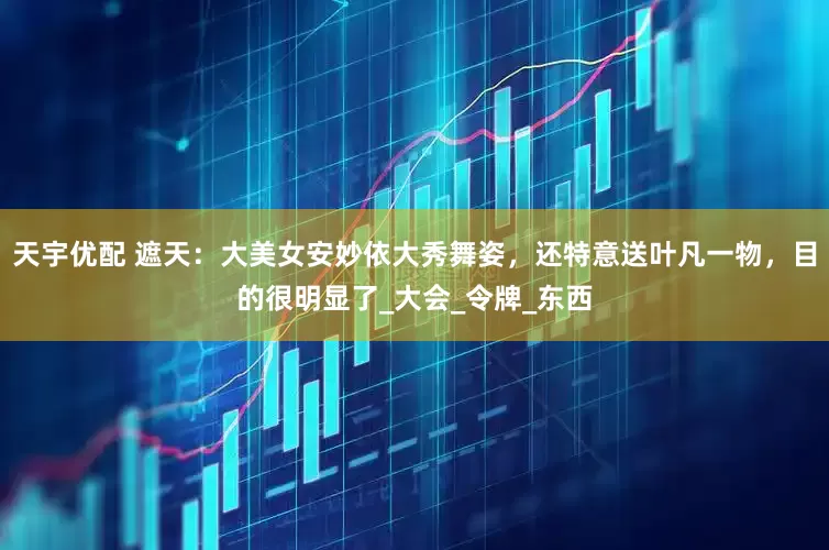 天宇优配 遮天：大美女安妙依大秀舞姿，还特意送叶凡一物，目的很明显了_大会_令牌_东西