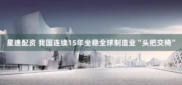 星速配资 我国连续15年坐稳全球制造业“头把交椅”