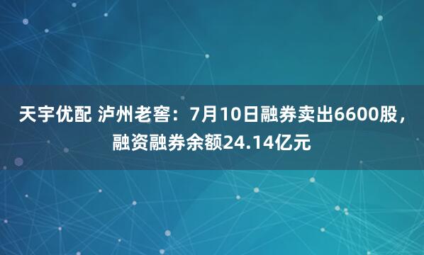 天宇优配 泸州老窖：7月10日融券卖出6600股，融资融券余额24.14亿元