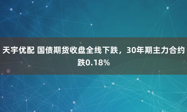 天宇优配 国债期货收盘全线下跌，30年期主力合约跌0.18%