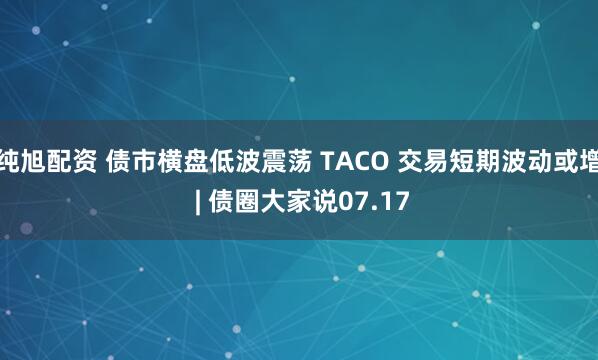 纯旭配资 债市横盘低波震荡 TACO 交易短期波动或增 | 债圈大家说07.17