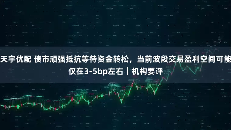 天宇优配 债市顽强抵抗等待资金转松，当前波段交易盈利空间可能仅在3-5bp左右｜机构要评