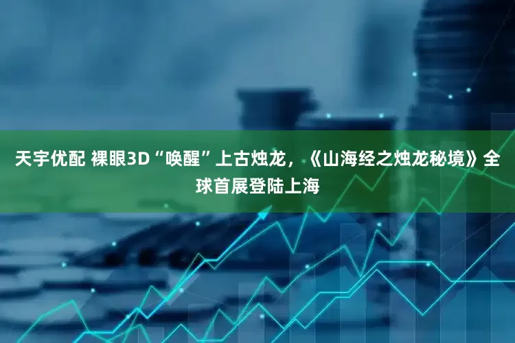 天宇优配 裸眼3D“唤醒”上古烛龙，《山海经之烛龙秘境》全球首展登陆上海