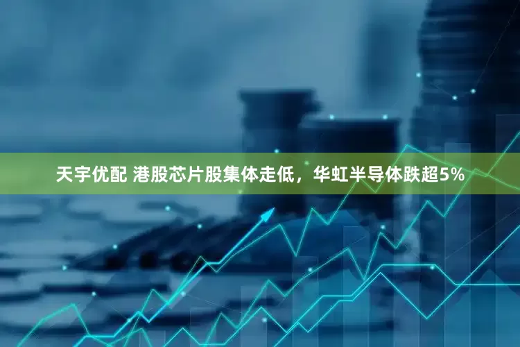 天宇优配 港股芯片股集体走低，华虹半导体跌超5%