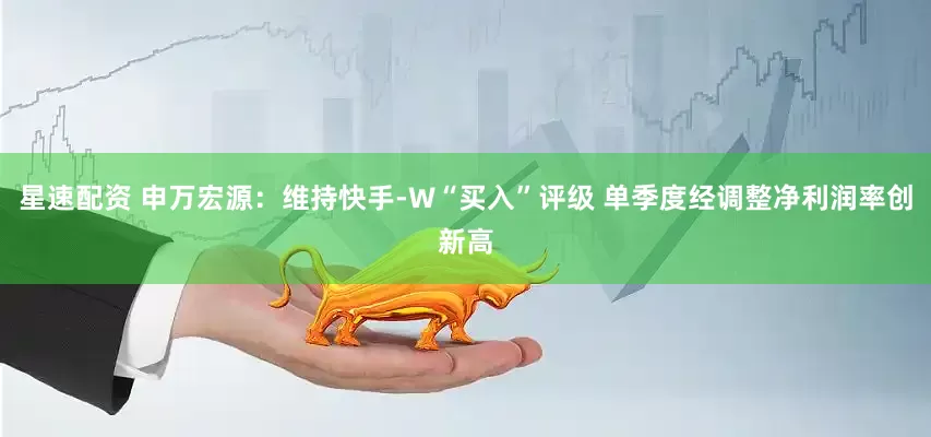 星速配资 申万宏源：维持快手-W“买入”评级 单季度经调整净利润率创新高