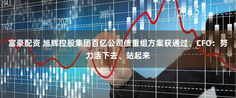 富豪配资 旭辉控股集团百亿公司债重组方案获通过，CFO：努力活下去、站起来