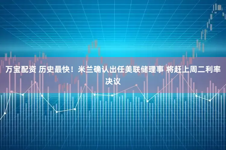 万宝配资 历史最快！米兰确认出任美联储理事 将赶上周二利率决议