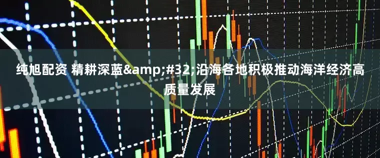 纯旭配资 精耕深蓝&#32;沿海各地积极推动海洋经济高质量发展