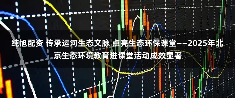 纯旭配资 传承运河生态文脉 点亮生态环保课堂——2025年北京生态环境教育进课堂活动成效显著