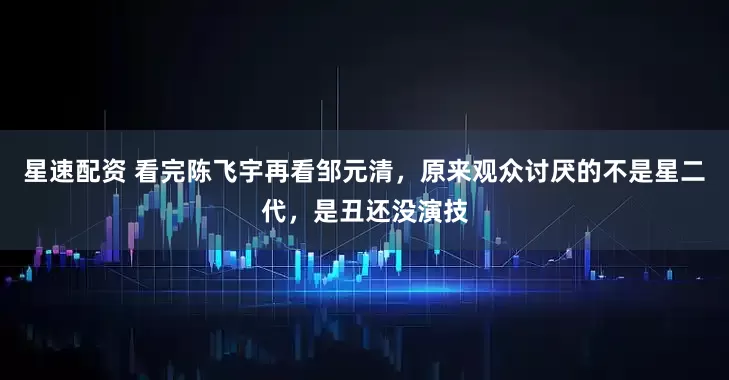 星速配资 看完陈飞宇再看邹元清，原来观众讨厌的不是星二代，是丑还没演技